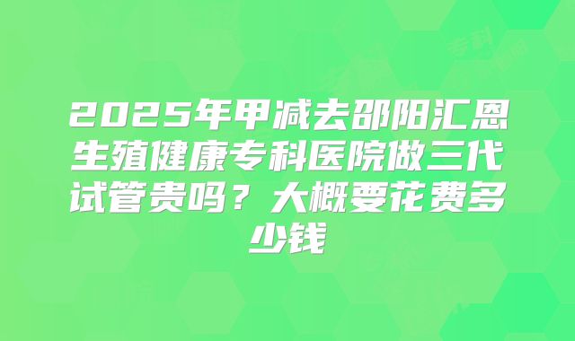 2025年甲减去邵阳汇恩生殖健康专科医院做三代试管贵吗?大概要花费多少钱