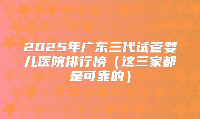 2025年广东三代试管婴儿医院排行榜（这三家都是可靠的）