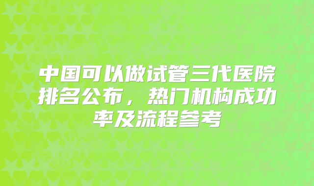 中国可以做试管三代医院排名公布，热门机构成功率及流程参考