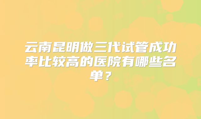 云南昆明做三代试管成功率比较高的医院有哪些名单？