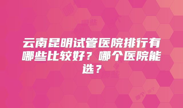 云南昆明试管医院排行有哪些比较好?哪个医院能选?