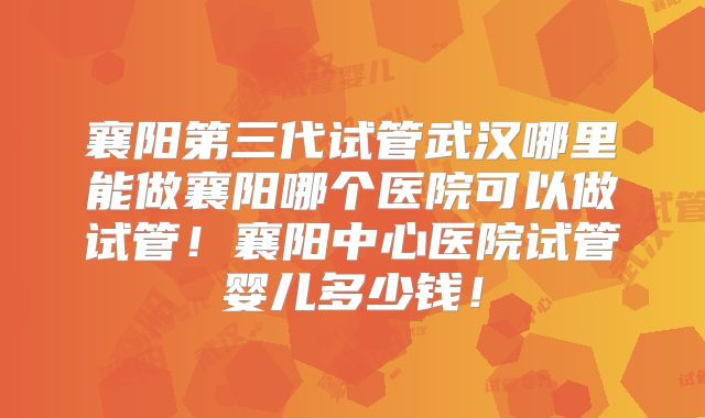 襄阳第三代试管武汉哪里能做襄阳哪个医院可以做试管！襄阳中心医院试管婴儿多少钱！