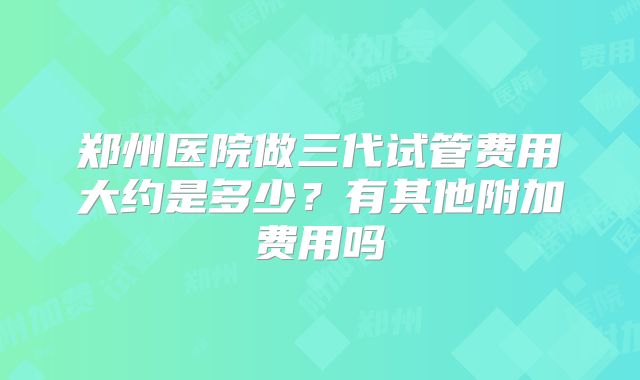 郑州医院做三代试管费用大约是多少?有其他附加费用吗