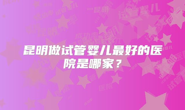 昆明做试管婴儿最好的医院是哪家？