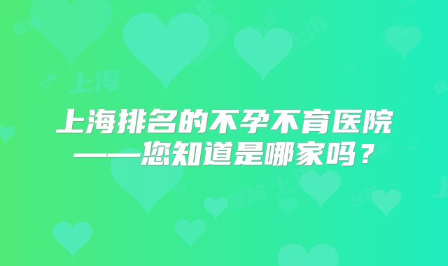 上海排名的不孕不育医院——您知道是哪家吗？
