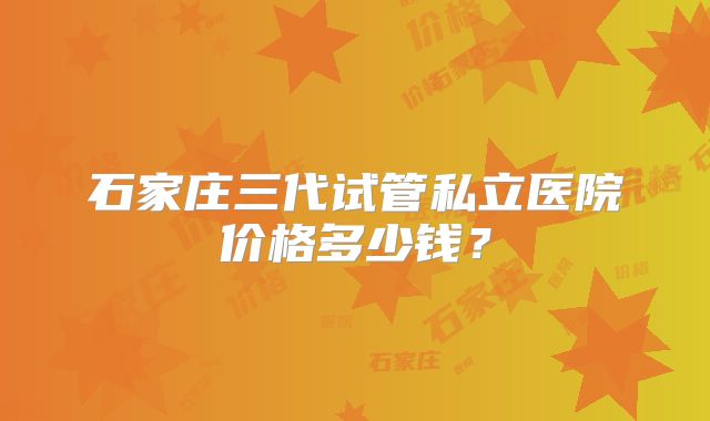 石家庄三代试管私立医院价格多少钱？