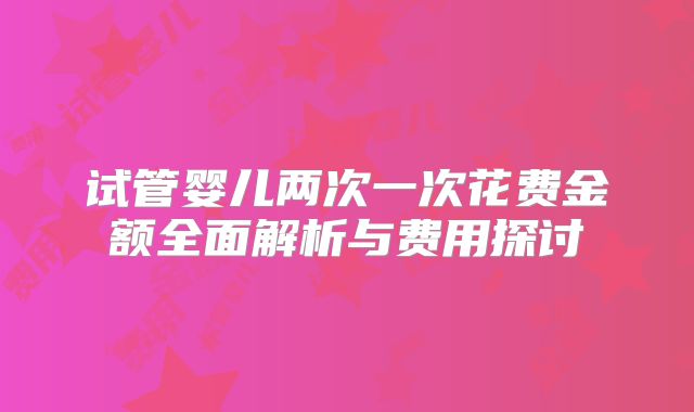 试管婴儿两次一次花费金额全面解析与费用探讨
