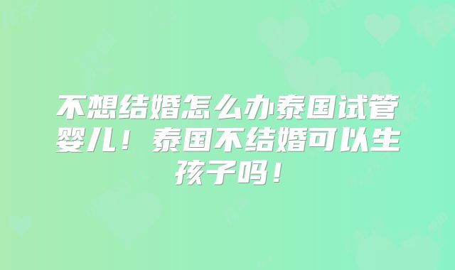 不想结婚怎么办泰国试管婴儿！泰国不结婚可以生孩子吗！