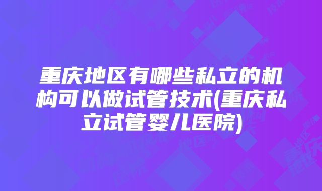 重庆地区有哪些私立的机构可以做试管技术(重庆私立试管婴儿医院)