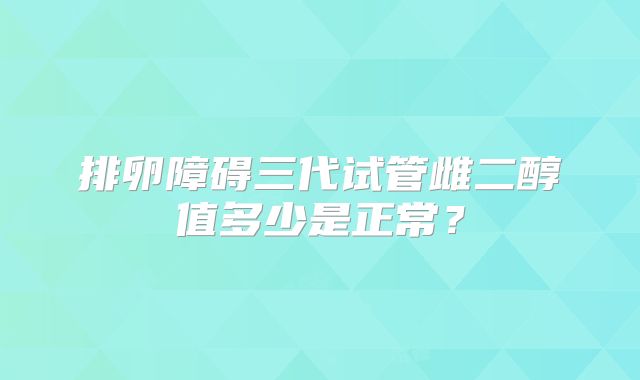 排卵障碍三代试管雌二醇值多少是正常？