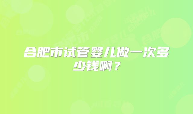 合肥市试管婴儿做一次多少钱啊？
