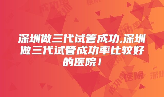 深圳做三代试管成功,深圳做三代试管成功率比较好的医院!