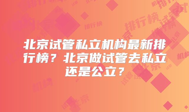 北京试管私立机构最新排行榜？北京做试管去私立还是公立？