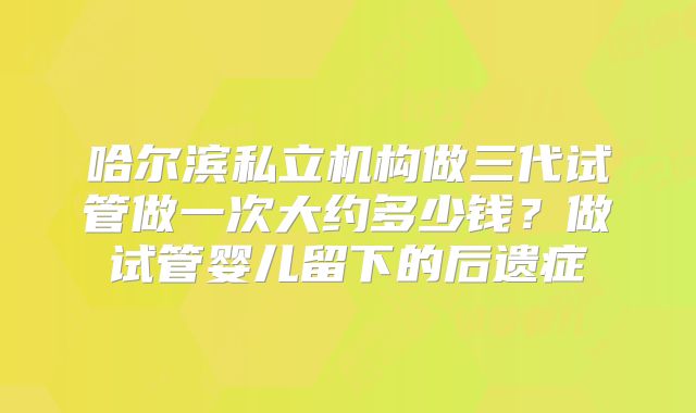 哈尔滨私立机构做三代试管做一次大约多少钱?做试管婴儿留下的后遗症