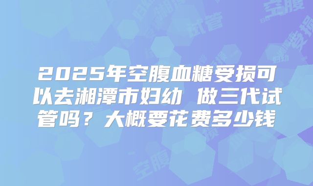 2025年空腹血糖受损可以去湘潭市妇幼 做三代试管吗？大概要花费多少钱