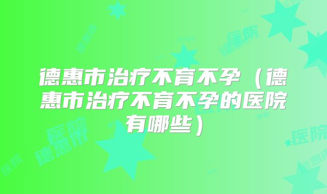 德惠市治疗不育不孕（德惠市治疗不育不孕的医院有哪些）