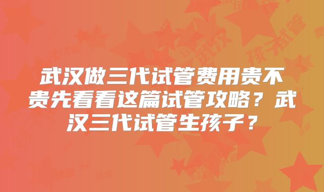 武汉做三代试管费用贵不贵先看看这篇试管攻略?武汉三代试管生孩子?