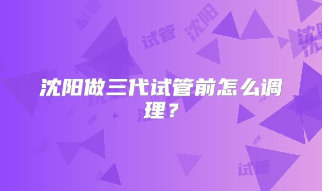 沈阳做三代试管前怎么调理？