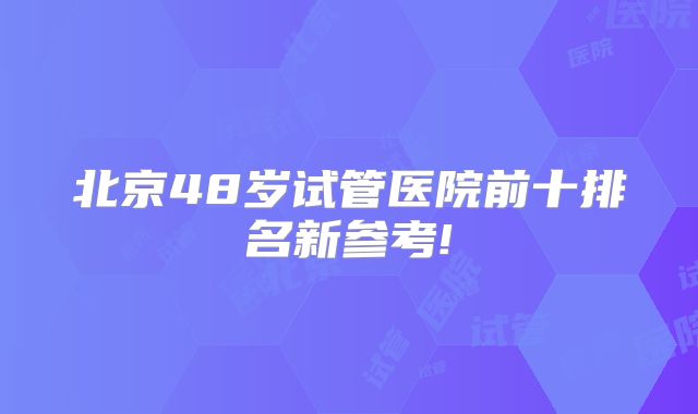 北京48岁试管医院前十排名新参考!