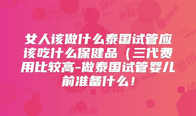 女人该做什么泰国试管应该吃什么保健品（三代费用比较高-做泰国试管婴儿前准备什么！