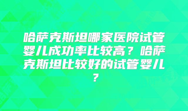 哈萨克斯坦哪家医院试管婴儿成功率比较高？哈萨克斯坦比较好的试管婴儿？