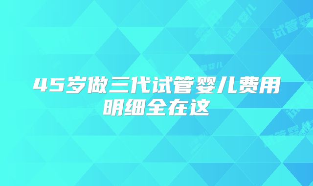 45岁做三代试管婴儿费用明细全在这