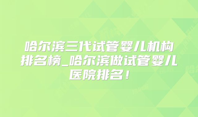 哈尔滨三代试管婴儿机构排名榜_哈尔滨做试管婴儿医院排名!