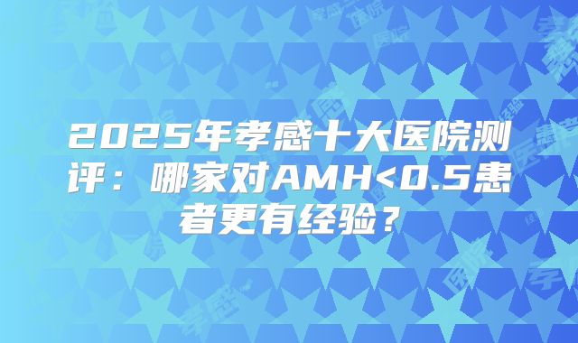 2025年孝感十大医院测评：哪家对AMH<0.5患者更有经验？