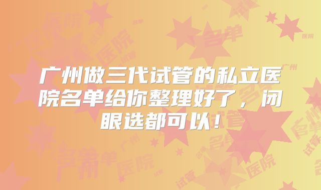广州做三代试管的私立医院名单给你整理好了，闭眼选都可以！