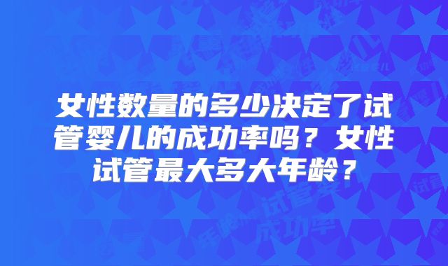 女性数量的多少决定了试管婴儿的成功率吗？女性试管最大多大年龄？