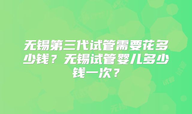 无锡第三代试管需要花多少钱?无锡试管婴儿多少钱一次?