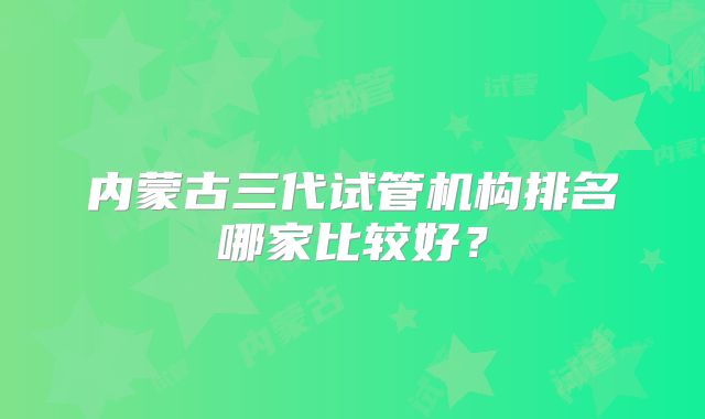 内蒙古三代试管机构排名哪家比较好？
