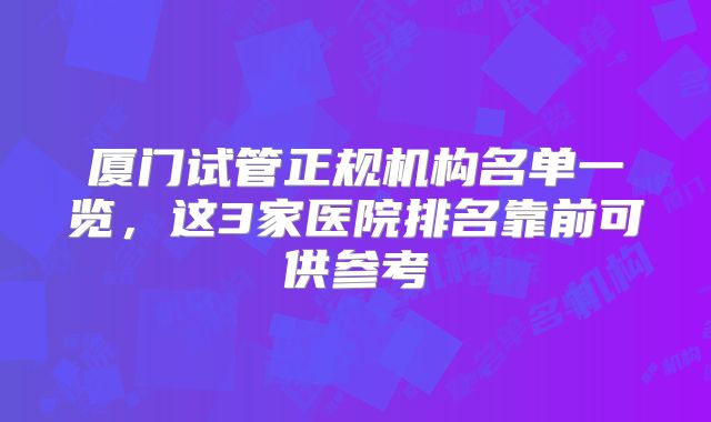 厦门试管正规机构名单一览,这3家医院排名靠前可供参考