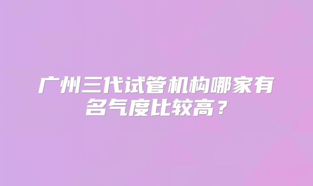 广州三代试管机构哪家有名气度比较高？