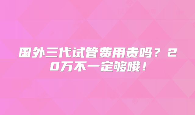 国外三代试管费用贵吗?20万不一定够哦!