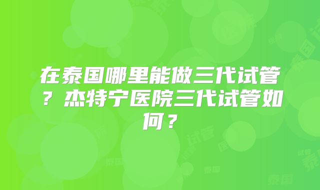 在泰国哪里能做三代试管?杰特宁医院三代试管如何?