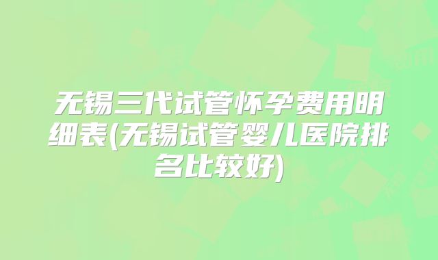 无锡三代试管怀孕费用明细表(无锡试管婴儿医院排名比较好)