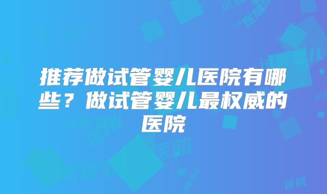 推荐做试管婴儿医院有哪些?做试管婴儿最权威的医院