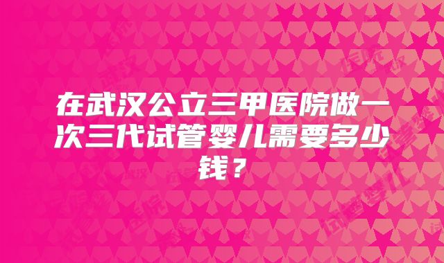 在武汉公立三甲医院做一次三代试管婴儿需要多少钱?