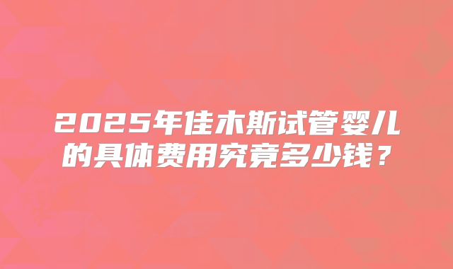2025年佳木斯试管婴儿的具体费用究竟多少钱？