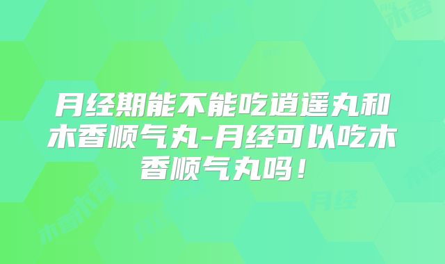 月经期能不能吃逍遥丸和木香顺气丸-月经可以吃木香顺气丸吗!