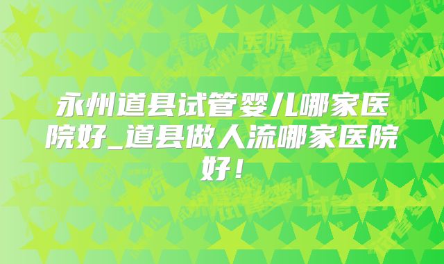 永州道县试管婴儿哪家医院好_道县做人流哪家医院好！