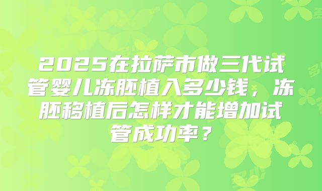2025在拉萨市做三代试管婴儿冻胚植入多少钱,冻胚移植后怎样才能增加试管成功率?