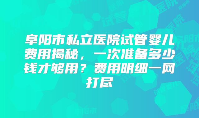 阜阳市私立医院试管婴儿费用揭秘，一次准备多少钱才够用？费用明细一网打尽