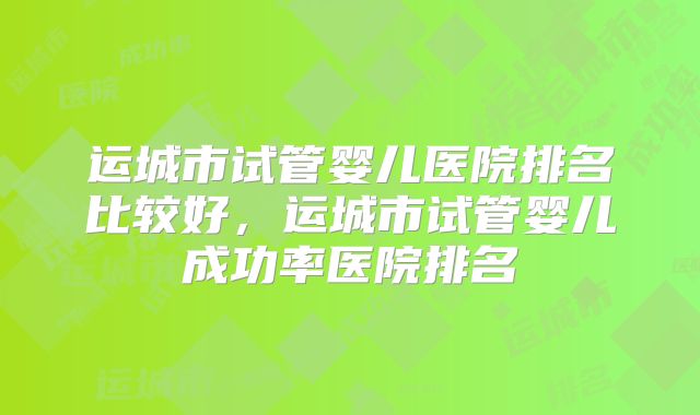 运城市试管婴儿医院排名比较好，运城市试管婴儿成功率医院排名