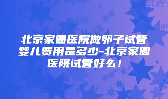 北京家圆医院做卵子试管婴儿费用是多少-北京家圆医院试管好么！