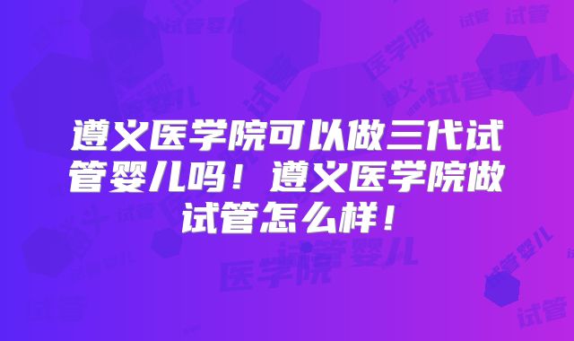 遵义医学院可以做三代试管婴儿吗！遵义医学院做试管怎么样！