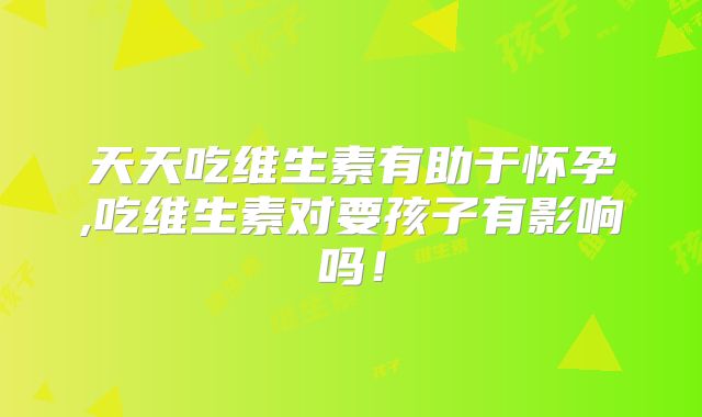 天天吃维生素有助于怀孕,吃维生素对要孩子有影响吗！