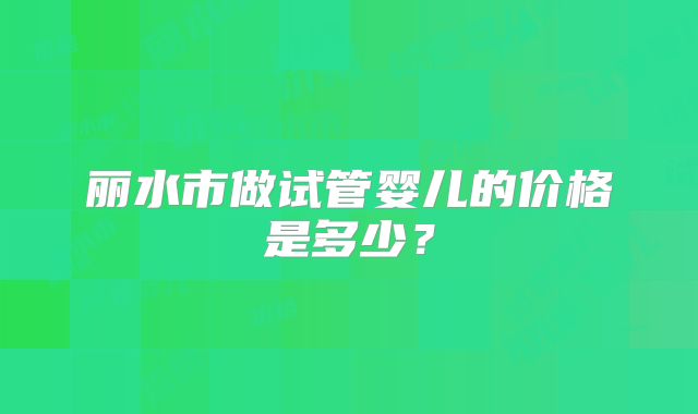 丽水市做试管婴儿的价格是多少？