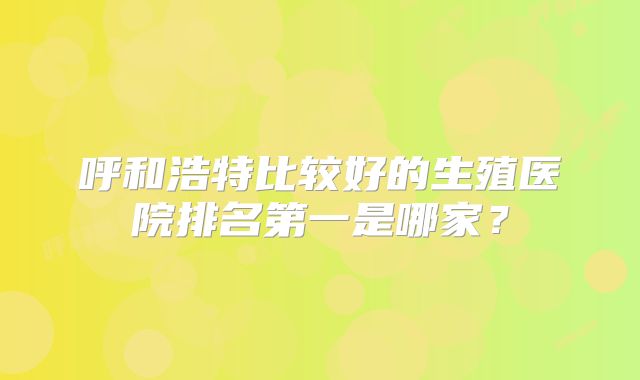 呼和浩特比较好的生殖医院排名第一是哪家?